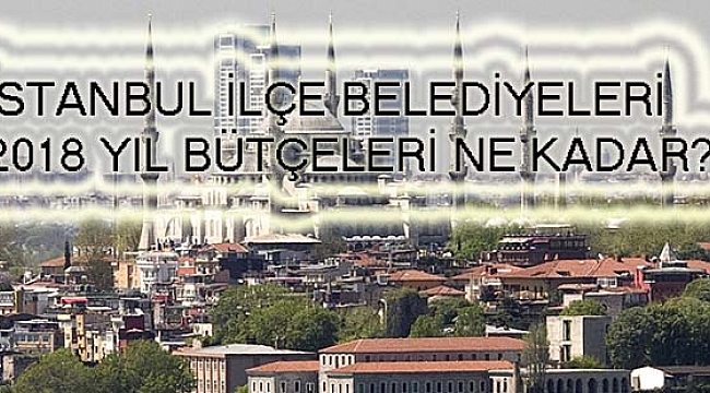 İstanbul İlçe Belediyeleri 2018 Bütçeleri Belli Oldu